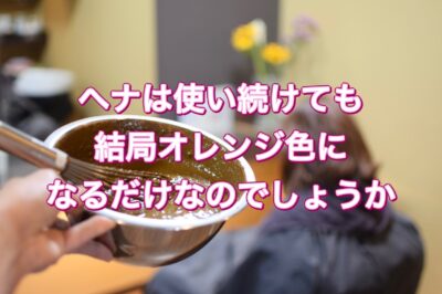 【ヘナ】は使い続けても結局オレンジ色になるだけなのでしょうか