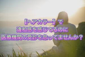 【ヘアカラー】で違和感を感じてるのに医療機関の受診を怠ってませんか