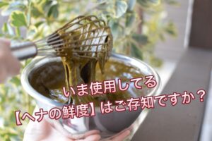 いま使用してる【ヘナの鮮度】はご存じですか?